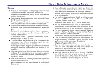 Manual Básico de Segurança no Trânsito 41
Resumo
 	Por que um motorista deve conhecer noções de Primeiros
Socorros relacionados a acidentes de trânsito?
	 Para reduzir alguns riscos e prestar auxílio inicial em um
acidente de trânsito.
 	Para que Você possa auxiliar uma vítima em um acidente
de trânsito, é necessário:
	 Ter o espírito de solidariedade e os conhecimentos básicos
sobre o que fazer e o que não fazer nessas situações.
	 Se após um acidente de trânsito você adotar corretamen-
te algumas ações iniciais mínimas de socorro, espera-se
que:
	 Os riscos de ampliação do acidente fiquem reduzidos.
	 Uma boa seqüência no atendimento ou auxílio inicial
em caso de acidente é:
	 1. recobrar a calma; 2. garantir a segurança inicial,
mesmo parcial; 3. pedir socorro.
	 Considerando a seqüência das ações que devem ser
realizadas em um acidente antes da chegada dos pro-
fissionais de socorro, pode-se afirmar:
	 Podemos passar para a ação seguinte e depois retornar
para ações anteriores para completá-las, melhorá-las ou
revisá-las.
	 Respirar profundamente algumas vezes, observar seu corpo
em busca de ferimentos e confortar os ocupantes do seu
veículo são providências que devem ser tomadas para:
	 Recobrar a calma.
	 Você pode assumir a liderança das ações após um
acidente automobilístico:
	 Sentindo-se em condições, até a chegada do profissional
do socorro.
	 Você sabe quais as providências iniciais que devem ser
tomadas em um acidente. As maneiras abaixo são as
mais adequadas na tentativa de assumir a liderança:
	 Sempre motivar todos, elogiando e agradecendo cada
ação bem sucedida
	 Na maioria das regiões do Brasil, os telefones dos
Bombeiros, SAMU – Serviço de Atendimento Móvel de
Urgência e Polícia Militar são:
	 Bombeiros: 193; SAMU: 192; e Polícia Militar: 190.
	 Por que devemos sinalizar o local de um acidente?
	 Para alertar os outros motoristas sobre a existência de um
perigo, antes mesmo de que tenham visto o acidente.
	 Em um acidente com vítimas, quando possível, devemos
manter o tráfego fluindo por vários motivos. Para a
vítima, o motivo mais importante é:
	 Possibilitar a chegada mais rápida da equipe de socorro.
	 Qual a distância correta para iniciar a sinalização em
uma avenida com velocidade máxima permitida de 60
quilômetros por hora, em caso de acidente?
	 60 passos largos ou 60 metros.
	 Qual a distância correta para iniciar a sinalização em
uma rua com velocidade máxima permitida de 40
quilômetros por hora, em caso de acidente?
	 40 passos largos ou 40 metros.
	 Você está medindo a distância para sinalizar o local de
um acidente, mas existe uma curva antes de completar
a medida necessária. O que Você deve fazer?
	 Iniciar novamente a contagem a partir da curva.
 