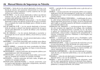 46 Manual Básico de Segurança no Trânsito
LUZ BAIXA — facho de luz do veículo destinado a iluminar a via
diante do veículo, sem ocasionar ofuscamento ou incômodo
injustificáveis aos condutores e outros usuários da via que
venham em sentido contrário.
LUZ DE FREIO — luz do veículo destinada a indicar aos demais
usuários da via, que se encontram atrás do veículo, que o
condutor está aplicando o freio de serviço.
LUZ INDICADORA DE DIREÇÃO (pisca-pisca) — luz do veículo
destinada a indicar aos demais usuários da via que o condutor
tem o propósito de mudar de direção para a direita ou para
a esquerda.
LUZ DE MARCHA À RÉ — luz do veículo destinada a iluminar
atrás do veículo e advertir aos demais usuários da via que o
veículo está efetuando ou a ponto de efetuar uma manobra
de marcha à ré.
LUZ DE NEBLINA — luz do veículo destinada a aumentar a
iluminação da via em caso de neblina, chuva forte ou nuvens
de pó.
LUZ DE POSIÇÃO (lanterna) — luz do veículo destinada a indicar
a presença e a largura do veículo.
MANOBRA — movimento executado pelo condutor para alterar
a posição em que o veículo está no momento em relação
à via.
MARCAS VIÁRIAS — conjunto de sinais constituídos de linhas,
marcações, símbolos ou legendas, em tipos e cores diversas,
apostos ao pavimento da via.
MICROÔNIBUS — veículo automotor de transporte coletivo com
capacidade para até vinte passageiros.
MOTOCICLETA — veículo automotor de duas rodas, com ou sem
side-car, dirigido por condutor em posição montada.
MOTONETA — veículo automotor de duas rodas, dirigido por
condutor em posição sentada.
MOTOR-CASA (MOTOR-HOME) — veículo automotor cuja
carroçaria seja fechada e destinada a alojamento, escritório,
comércio ou finalidades análogas.
NOITE — período do dia compreendido entre o pôr-do-sol e o
nascer do sol.
ÔNIBUS — veículo automotor de transporte coletivo com capaci-
dade para mais de vinte passageiros, ainda que, em virtude de
adaptações com vista à maior comodidade destes, transporte
número menor.
OPERAÇÃO DE CARGA E DESCARGA — imobilização do veícu-
lo, pelo tempo estritamente necessário ao carregamento ou
descarregamento de animais ou carga, na forma disciplinada
pelo órgão ou entidade executivo de trânsito competente com
circunscrição sobre a via.
OPERAÇÃO DE TRÂNSITO — monitoramento técnico basea-
do nos conceitos de engenharia de tráfego, das condições
de fluidez, de estacionamento e parada na via, de forma
a reduzir as interferências, tais como veículos quebrados,
acidentados, estacionados irregularmente atrapalhando o
trânsito, prestando socorros imediatos e informações aos
pedestres e condutores.
PARADA — imobilização do veículo com a finalidade e pelo
tempo estritamente necessário para efetuar embarque ou
desembarque de passageiros.
PASSAGEM DE NÍVEL — todo o cruzamento de nível entre uma via
e uma linha férrea ou trilho de bonde com pista própria.
PASSAGEM POR OUTRO VEÍCULO — movimento de passagem à
frente de outro veículo que se desloca no mesmo sentido, em
menor velocidade, mas em faixas distintas da via.
PASSAGEM SUBTERRÂNEA — obra de arte destinada à transpo-
sição de vias, em desnível subterrâneo, e ao uso de pedestres
ou veículos.
PASSARELA — obra de arte destinada à transposição de vias, em
desnível aéreo, e ao uso de pedestres.
PASSEIO — parte da calçada ou da pista de rolamento, neste
último caso, separada por pintura ou elemento físico separa-
dor, livre de interferências, destinada à circulação exclusiva de
pedestres e, excepcionalmente, de ciclistas.
 