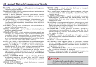 48 Manual Básico de Segurança no Trânsito
TRÂNSITO — movimentação e imobilização de veículos, pessoas
e animais nas vias terrestres.
TRANSPOSIÇÃO DE FAIXAS — passagem de um veículo de uma
faixa demarcada para outra.
TRATOR — veículo automotor construído para realizar trabalho
agrícola, de construção e pavimentação e tracionar outros
veículos e equipamentos.
ULTRAPASSAGEM — movimento de passar à frente de outro veí-
culo que se desloca no mesmo sentido, em menor velocidade
e na mesma faixa de tráfego, necessitando sair e retornar à
faixa de origem.
UTILITÁRIO — veículo misto caracterizado pela versatilidade do
seu uso, inclusive fora de estrada.
VEÍCULO ARTICULADO — combinação de veículos acoplados,
sendo um deles automotor.
VEÍCULO AUTOMOTOR — todo veículo a motor de propulsão que
circule por seus próprios meios, e que serve normalmente para
o transporte viário de pessoas e coisas, ou para a tração viária
de veículos utilizados para transporte de pessoas e coisas. O
termo compreende os veículos conectados a uma linha elétrica
e que não circulam sobre trilhos (ônibus elétrico).
VEÍCULO DE CARGA — veículo destinado ao transporte de carga,
podendo transportar dois passageiros, exclusive o condutor.
VEÍCULO DE COLEÇÃO — aquele que, mesmo tendo sido fa-
bricado há mais de trinta anos, conserva suas características
originais de fabricação e possui valor histórico próprio.
VEÍCULO CONJUGADO — combinação de veículos, sendo
o primeiro um veículo automotor e os demais reboques ou
equipamentos de trabalho agrícola, construção, terraplenagem
ou pavimentação.
VEÍCULO DE GRANDE PORTE — veículo automotor destinado
ao transporte de carga com peso bruto total (PBT) máximo
superior a dez mil quilogramas e de passageiros, superior a
vinte passageiros.
VEÍCULO DE PASSAGEIROS — veículo destinado ao transporte
de pessoas e suas bagagens.
VEÍCULO MISTO — veículo automotor destinado ao transporte
simultâneo de carga e passageiro.
VIA — superfície por onde transitam veículos, pessoas e animais,
compreendendo a pista, a calçada, o acostamento, ilha e
canteiro central.
VIA DE TRÂNSITO RÁPIDO — aquela caracterizada por acessos
especiais com o trânsito livre, sem interseções em nível, sem
acessibilidade direta aos lotes lindeiros e sem travessia de
pedestres em nível.
VIA ARTERIAL — aquela caracterizada por interseções em nível,
geralmente controlada por semáforo, com acessibilidade aos
lotes lindeiros e às vias secundárias e locais, possibilitando o
trânsito dentro das regiões da cidade.
VIA COLETORA — aquela destinada a coletar e distribuir o
trânsito que tenha necessidade de entrar ou sair das vias de
trânsito rápido ou arteriais, possibilitando o trânsito dentro
das regiões da cidade.
VIA LOCAL — aquela caracterizada por interseções em nível
não semaforizadas, destinada apenas ao acesso local ou a
áreas restritas.
VIA RURAL — estradas e rodovias.
VIA URBANA — ruas, avenidas, vielas, ou caminhos e similares
aberto à circulação pública, situadas na área urbana , carac-
terizados principalmente por possuírem imóveis edificados ao
longo de sua extensão.
VIAS E ÁREAS DE PEDESTRES — vias ou conjunto de vias destina-
das à circulação prioritária de pedestres.
VIADUTO — obra de construção civil destinada a transpor uma
depressão de terreno ou servir de passagem superior.
O Código de Trânsito Brasileiro é disponível
no site www.denatran.gov.br, item Legislação.
Atenção
!
 