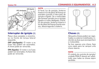 COMANDOS E EQUIPAMENTOS 4-
Shadow 750
Interruptor de ignição (1)
Possui duas posições e encontra-
se na frente da tampa lateral
esquerda.
OFF (desligado): O motor e as
luzes não podem ser acionados.
A chave pode ser removida.
ON (ligado): O motor e as luzes
podem ser acionados. A chave não
pode ser removida.
ON (ligado)
OFF (desligado)
1
NOTA
O farol, luz de posição, lanterna
traseira e luz da placa de licença se
acendem quando o interruptor de
ignição é ligado. Se a motocicleta
permanecer parada com a ignição
ligada e o motor desligado, o farol,
luz de posição, lanterna traseira e
luz da placa de licença ficarão ace-
sos, descarregando a bateria.
Chaves (1)
Até quatro chaves podem ser regis-
tradas no sistema imobili­zador, in-
cluindo as duas que acompanham
a motocicleta.
Se tiver apenas uma chave, faça
uma cópia para ter sempre uma
chave reserva.
NOTA
O módulo de controle da ignição/
unidade PGM-FI deverá ser substi-
tuído caso todas as chaves sejam
perdidas.
1
 