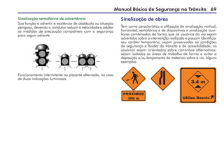 Manual Básico de Segurança no Trânsito 69
Sinalização semafórica de advertência
Sua função é advertir a existência de obstáculo ou situação
perigosa, devendo o condutor reduzir a velocidade e adotar
as medidas de precaução compatíveis com a segurança
para seguir adiante.
Sinalização de obras
Tem como característica a utilização de sinalização vertical,
horizontal, semafórica e de dispositivos e sinalização auxi-
liares combinados de forma que os usuários da via sejam
advertidos sobre a intervenção realizada e possam identificar
seu caráter temporário; sejam preservadas as condições
de segurança e fluidez do trânsito e de acessibilidade; os
usuários sejam orientados sobre caminhos alternativos;
sejam isoladas as áreas de trabalho de forma a evitar a
deposição e/ou lançamento de materiais sobre a via. Alguns
exemplos:
Funcionamento intermitente ou piscante alternado, no caso
de duas indicações luminosas.
 