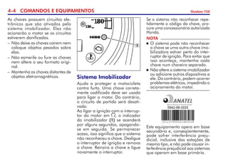 4- COMANDOS E EQUIPAMENTOS Shadow 750
As chaves possuem circuitos ele­
trônicos que são ativados pelo
sistema imobilizador. Elas não
acio­narão o motor se os circuitos
estiverem danificados.
–	Não deixe as chaves caírem nem
coloque objetos pesados sobre
elas.
–	Não esmerile ou fure as chaves
nem altere o seu formato origi­
nal.
–	Mantenha as chaves distantes de
objetos eletromagnéticos. Sistema Imobilizador
Ajuda a proteger a motocicleta
contra furto. Uma chave correta­
mente codificada deve ser usada
para ligar o motor. Do contrário,
o circuito de partida será desati­
vado.
Ao ligar a ignição com o interrup­
tor do motor em , o indicador
do imobilizador (1) se acenderá
por alguns segundos, apagando-
se em seguida. Se permanecer
aceso, isso significa que o sistema
não reconheceu a chave. Desligue
o interruptor de ignição e remova
a chave. Reinsira a chave e ligue
novamente o interruptor.
1
NOTA
	O sistema pode não reconhecer
a chave se uma outra chave imo­
bilizadora estiver perto do inter­
ruptor de ignição. Para evitar que
isso aconteça, mantenha cada
chave num chaveiro separado.
	Não altere o sistema imobili­zador
ou adicione outros dispositivos a
ele. Do contrário, podem ocorrer
problemas elétricos, impedindo o
aciona­mento do motor.
Se o sistema não reconhecer repe­
tidamente o código da chave, pro­
cure uma concessionária autorizada
Honda.
Este equipamento opera em base
secundária e, conseqüentemente,
pode sofrer interferência preju­
dicial, inclusive das estações de
mesmo tipo, e não pode causar in­
terferência prejudicial aos sistemas
que operam em base primária.
 