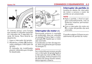COMANDOS E EQUIPAMENTOS 4-
Shadow 750
O sistema possui uma função
que mantém o indicador piscando
em intervalos de 2 segundos du-
rante 24 horas. Para ativá-la ou
desativá-la:
1. 	
Ligue o interruptor de ignição.
2. 	
Mantenha o botão (2) pressio-
nado e desligue o interruptor de
ignição.
	 O indicador do imobilizador
piscará, indicando que a função
foi desativada.
2
Interruptor do motor (1)
Posicionado próximo à manopla
do acelerador, deve ser colocado
na posição para ligar o motor.
A posição impede que o motor
seja acionado.
Considerado um item de seguran-
ça, deve normalmente permanecer
na posição .
NOTA
Se a motocicleta permanecer parada
com o interruptor de ignição ligado e
o interruptor do motor em , o farol,
luz de posição, lanterna traseira e luz
da placa de licença ficarão acesos,
descarregando a bateria.
2
1
Interruptor de partida (2)
Localiza-se abaixo do interruptor
do motor e aciona o motor de
partida ao ser pressionado.
NOTA
	Após a partida, o farol se apa-
gará automaticamente, mas as
lanternas traseiras permanece-
rão acesas.
	Com o interruptor do motor em
, o motor de partida não será
acionado.
Consulte a página 5-8 para os pro-
cedimentos de partida do motor.
 
