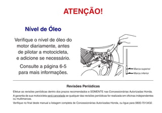 Nível de Óleo
Verifique o nível de óleo do
motor diariamente, antes
de pilotar a motocicleta,
e adicione se necessário.
Consulte a página 6-5
para mais informações.
ATENÇÃO!
Revisões Periódicas
Efetue as revisões periódicas dentro dos prazos recomendados e SOMENTE nas Concessionárias Autorizadas Honda.
A garantia de sua motocicleta será cancelada se qualquer das revisões periódicas for realizada em oficinas independentes
ou multimarcas.
Verifique no final deste manual a listagem completa de Concessionárias Autorizadas Honda, ou ligue para 0800-7013432.
Marca inferior
Marca superior
 