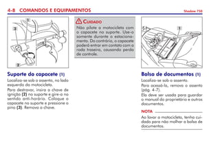 4- COMANDOS E EQUIPAMENTOS Shadow 750
Não pilote a motocicleta com
o capacete no suporte. Use-o
somente durante o estaciona-
mento. Do contrário, o capacete
poderá entrar em contato com a
roda traseira, causando perda
de controle.
Cuidado
Suporte do capacete (1)
Localiza-se sob o assento, no lado
esquerdo da motocicleta.
Para destravar, insira a chave de
ignição (2) no suporte e gire-a no
sentido anti-horário. Coloque o
capacete no suporte e pressione o
pino (3). Remova a chave.
3
1
2
1
Bolsa de documentos (1)
Localiza-se sob o assento.
Para acessá-la, remova o assento
(pág. 4-7).
Ela deve ser usada para guardar
o manual do proprietário e outros
documentos.
NOTA
Ao lavar a motocicleta, tenha cui-
dado para não molhar a bolsa de
documentos.
!
 