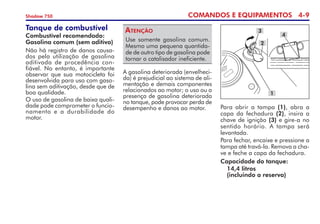 COMANDOS E EQUIPAMENTOS 4-
Shadow 750
Tanque de combustível
Combustível recomendado:
Gasolina comum (sem aditivo)
Não há registro de danos causa-
dos pela utilização de gasolina
aditivada de procedência con­
fiável. No entanto, é importante
observar que sua motocicleta foi
desenvolvida para uso com gaso-
lina sem aditivação, desde que de
boa qualidade.
O uso de gasolina de baixa quali-
dade pode comprometer o funcio­
namento e a durabilidade do
motor.
Para abrir a tampa (1), abra a
capa da fechadura (2), insira a
chave de ignição (3) e gire-a no
sentido horário. A tampa será
levantada.
Para fechar, encaixe e pressione a
tampa até travá-la. Remova a cha-
ve e feche a capa da fechadura.
Capacidade do tanque:
	14,4 litros
	 (incluindo a reserva)
Use somente gasolina comum.
Mesmo uma pequena quantida-
de de outro tipo de gasolina pode
tornar o catalisador ineficiente.
Atenção
A gasolina deteriorada (envelheci-
da) é prejudicial ao sistema de ali-
mentação e demais componentes
relacionados ao motor; o uso ou a
presença de gasolina deteriorada
no tanque, pode provocar perda de
desempenho e danos ao motor.
3
4
1
2
 