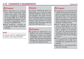 4-10 COMANDOS E EQUIPAMENTOS Shadow 750
Se ocorrer “batida de pino” ou
detonação com o motor em velo-
cidade constante e carga normal,
use gasolina de outra marca.
Se o problema persistir, procure
uma concessionária autorizada
Honda. Caso contrário, o motor
poderá sofrer danos que não são
cobertos pela garantia.
Atenção
NOTA
É normal uma leve “batida de pino”
ao operar sob carga elevada.
	Não abasteça em excesso
para evitar vazamento pelo
respiro da tampa. Não deve
haver combustível no gargalo
do tanque (4). Se o nível de
combustível ultra­passar a bor-
da inferior do gargalo, retire o
excesso imediatamente.
	Após abastecer, verifique se
a tam­­­pa do tanque está bem
fechada.
Cuidado
	A gasolina é inflamável e ex­
plo­siva sob certas condições.
Abasteça sempre em locais
ventilados e com o motor desli-
gado. Não permita a presença
de cigarros, chamas ou faís­cas
na área de abastecimento.
Cuidado
	A gasolina é um solvente forte
e pode causar danos se perma-
necer em contato com as super-
fícies pintadas. Caso derrame
gasolina sobre a superfície
externa do tanque ou de outras
peças pintadas, limpe o local
atingido imediatamente.
	Tome cuidado para não der-
ramar combustível. O com­
bus­­tível derramado ou seu
vapor podem se incendiar.
Em caso de derramamento,
certifique-se de que a área atin-
gida esteja seca antes de ligar
o motor.
	Evite o contato prolongado
ou repetido com a pele, ou a
inalação dos vapores de com-
bustível.
	Mantenha o combustível afas­
tado de crianças.
Cuidado
!
! !
 