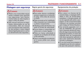 PILOTAGEM E FUNCIONAMENTO 5-
Shadow 750
Equipamentos de proteção
Regras gerais de segurança
Cuidado
	Para evitar danos e aciden­tes,
sempre inspecione a motocicle-
ta (pág. 5-8) antes de acionar
o motor.
	Pilote somente se for habilitado.
Não empreste sua motocicleta
a pilotos inexperientes.
	Obedeça as leis de trânsito e res­­
peite os limites de velocidade.
	Nunca deixe a motocicleta so­
zinha com o motor ligado.
	Pilote em baixa velocidade e
respeite as condições do tempo
e das estradas.
	Façaamanutençãocorreta­­men­
te e nunca pilote com pneus
gastos.
	Para reduzir as chances de fe­
rimentos fatais, a resolução CON-
TRAN no
203, de 29/09/2006,
estabelece a obrigatoriedade do
uso do capacete pelo piloto e pas-
sageiro. O não cumprimento desta
implicará nas sanções previstas
pelo Código de Trânsito Brasileiro.
	Use somente capacetes com o
selo do INMETRO. Ele garante
que o capacete atende aos requi-
sitos de segurança previstos pela
legislação brasileira. A viseira do
capacete deve ser transparente
(não deve apresentar película) e
deve estar totalmente abaixada
durante a pilotagem.
	O uso de óculos de proteção é
obrigatório por lei com capace-
tes que não possuem viseiras.
Cuidado
Pilotagem com segurança
		Pilotar uma motocicleta requer
certos cuidados para garantir
sua segurança. Leia atenta-
mente todas as informações a
seguir antes de pilotar.
		Este manual menciona as legis-
lações relacionadas ao uso de
motocicletas. Além do manual
que acompanha esta motocicle-
ta, leia também o texto integral
dessas legislações para o corre-
to atendimento dos requisitos.
Cuidado
! ! !
 