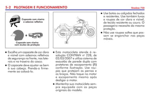 5- PILOTAGEM E FUNCIONAMENTO Shadow 750
	Esta motocicleta atende à re-
solução CONTRAN no
228, de
02/03/2007 e utiliza sistema de
exaustão de parede dupla com
protetores de escapamento (1)
conforme ilustração. Use rou-
pas que protejam as pernas e
os braços. Não toque no motor
e escapamento mesmo após
desligar o motor.
	Mantenha sua motocicleta sem-
pre equipada com as peças
originais do modelo.
	Escolha um capacete de cor clara
e visível com adesivos refletivos	
de segurança na frente, nas late-
rais e na traseira do casco.
	O capacete deve ajustar-se bem
à sua cabeça. Prenda-o firme-
mente ao colocá-lo.
+
Capacete sem viseira
com óculos de proteção
Capacete com viseira
e adesivo refletivo
	Use botas ou calçados fechados
e resistentes. Use também luvas
e roupas de cor clara e visível,
de tecido resistente ou couro. O
passageiro necessita da mesma
proteção.
	Não use roupas soltas que pos-
sam se enganchar nas peças
móveis.
1
 