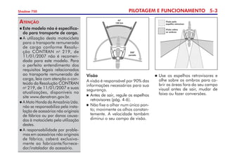 PILOTAGEM E FUNCIONAMENTO 5-
Shadow 750
	Este modelo não é especifica-
do para transporte de carga.
	A utilização desta motocicleta
para o transporte remunerado
de carga conforme Resolu-
ção CONTRAN no
219, de
11/01/2007 não é recomen-
dada para este modelo. Para
o perfeito entendimento dos
requisitos legais relacionados
ao transporte remunerado de
carga, leia com atenção o con-
teúdo da Re­so­lução CONTRAN
no
219, de 11/01/2007 e suas
atualizações, disponíveis no
site www.denatran.gov.br.   
	A Moto Honda da Amazônia Ltda.
não se responsabiliza pela insta-
lação de acessórios não originais
de fábrica ou por danos causa-
dos à motocicleta pela utilização
destes.
	A responsabilidade por proble-
mas em acessórios não originais
de fábrica, caberá exclusiva-
mente ao fabricante/fornece-
dor/instalador do acessório.
Atenção
Visão
A visão é responsável por 90% das
informações necessárias para sua
segurança.
	Antes de sair, regule os espelhos
retrovisores (pág. 4-6).
	Não fixe o olhar num único pon-
to; movimente os olhos constan-
temente. A velocidade também
diminui o seu campo de visão.
45°
100 km
200°
parado
	Use os espelhos retrovisores e
olhe sobre os ombros para co-
brir as áreas fora do seu campo
visual antes de sair, mudar de
faixa ou fazer conversões.
Visão pelo
espelho retrovisor
Visão sobre
os ombros
 