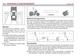 5- PILOTAGEM E FUNCIONAMENTO Shadow 750
Apareça
Na maioria dos acidentes, os mo-
toristas alegam não ter visto a
motocicleta. Para evitar que isso
aconteça:
	sinalize antes de fazer conversões
ou mudar de pista. O tamanho e
a maneabilidade da motocicleta
podem surpreender outros mo-
toristas;
	não se coloque no ponto cego
de outros veículos.
Ponto cego
Ponto cego
c i n q ü e n t a e u m ,
c i n q ü e n t a e d o i s
2 segundos
Distância de seguimento
São necessários dois segundos para identificar o perigo e acionar o freio.
Por isso, mantenha sempre uma distância segura de outros veículos.
Quando a traseira do veículo à sua frente passar por um ponto fixo, come-
ce a contar “cinqüenta e um, cinqüenta e dois”. Se ao terminar de contar,
a roda dianteira da motocicleta passar pelo mesmo ponto, você estará a
uma distância segura. Em dias de chuva, dobre essa distância.
Cruzamentos
	A maioria dos acidentes ocorre em cruzamentos. As situações acima
são as mais comuns. Tome muito cuidado, especialmente nas conver-
sões à esquerda em ruas de mão dupla (fig. 4). Sempre que possível,
faça um retorno para maior segurança.
	Fique atento aos outros motoristas nos cruzamentos e também em  
vias expressas, rodovias, entradas e saídas de estacionamentos.
 