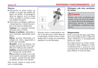 PILOTAGEM E FUNCIONAMENTO 5-
Shadow 750
Postura
	Mantenha as duas mãos no
guidão e os pés nos pedais de
apoio ao pilotar. O passageiro
deve se segurar com as duas
mãos no piloto e manter os pés
nos pedais de apoio.
	Para reduzir a fadiga e melhorar
o desempenho, mantenha sem-
pre uma postura adequada:
	 Cabeça: em posição vertical,
olhando para a frente.
	 Braços e ombros: relaxados e
com cotovelos apontados para
baixo.
	 Mãos: punhos abaixados em
relação às mãos, segurando o
centro da manopla.
	 Quadril: junto ao tanque, em
posição que permita virar o gui-
dão sem esforço dos ombros.
	 Joelhos: pressionando levemen-
te o tanque de combustível.
	 Pés: paralelos ao chão, com o sal-
to do sapato encaixado no pedal
de apoio;  pontas dos pés sobre
os pedais do freio e do câmbio.
Nas curvas, incline o corpo junto
com a motocicleta.
Quanto maior a velocidade e me-
nor o raio da curva, maior deve ser
a inclinação. Incline mais a moto-
cicleta que o corpo em manobras
rápidas e curvas fechadas.
Pilotagem sob más condições
de tempo
Pilotar sob más condições de
tempo, como na chuva ou nebli-
na, requer técnicas de pilotagem
diferentes devido à redução
da visi­bilidade e aderência dos
pneus.
Cuidado
Alagamentos
Evite a entrada de água pelo filtro
de ar. Isso pode causar o efeito de
calço hidráulico e conseqüentes
danos ao motor.
Se a água entrar no motor, conta-
minando o óleo, desligue o motor
imediatamente e procure uma
concessionária autorizada Honda
para efetuar a troca do óleo.
!
 