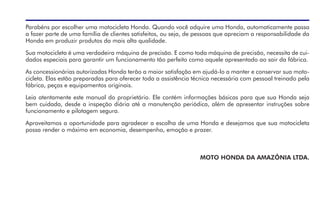 Parabéns por escolher uma motocicleta Honda. Quando você adquire uma Honda, automaticamente passa
a fazer parte de uma família de clientes satisfeitos, ou seja, de pessoas que apreciam a responsabilidade da
Honda em produzir produtos da mais alta qualidade.
Sua motocicleta é uma verdadeira máquina de precisão. E como toda máquina de precisão, necessita de cui-
dados especiais para garantir um funcionamento tão perfeito como aquele apresentado ao sair da fábrica.
As concessionárias autorizadas Honda terão a maior satisfação em ajudá-lo a manter e conservar sua moto-
cicleta. Elas estão preparadas para oferecer toda a assistência técnica necessária com pessoal treinado pela
fábrica, peças e equipamentos originais.
Leia atentamente este manual do proprietário. Ele contém informações básicas para que sua Honda seja
bem cuidada, desde a inspeção diária até a manutenção periódica, além de apresentar instruções sobre
funcionamento e pilotagem segura.
Aproveitamos a oportunidade para agradecer a escolha de uma Honda e desejamos que sua motocicleta
possa render o máximo em economia, desempenho, emoção e prazer.
MOTO HONDA DA AMAZÔNIA LTDA.
 