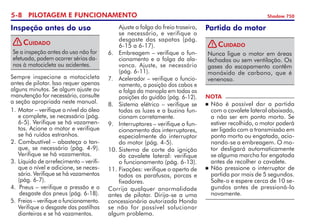 5- PILOTAGEM E FUNCIONAMENTO Shadow 750
Sempre inspecione a motocicleta
antes de pilotar. Isso requer apenas
alguns minutos. Se algum ajuste ou
manutenção for necessário, consulte
a seção apropriada neste manual.
1.	Motor – verifique o nível do óleo
e complete, se necessário (pág.
6-5). Verifique se há vazamen-
tos. Acione o motor e verifique
se há ruídos estranhos.
2. 	
Combustível – abasteça o tan-
que, se necessário (pág. 4-9).
Verifique se há vazamentos.
3. 	Líquido de arrefecimento – verifi-
que o nível e adicione, se neces-
sário. Verifique se há vazamentos
(pág. 6-7).
4. 	Pneus – verifique a pressão e o
desgaste dos pneus (pág. 6-18).
5. 	Freios – verifique o funcionamen­to.
Verifique o desgaste das pas­­ti­­lhas
dianteiras e se há vaza­mentos.
Inspeção antes do uso 	 Ajuste a folga do freio traseiro,
se necessário, e verifique o
desgaste das sapatas (pág.
6-15 a 6-17).
6.	 Embreagem – verifique o fun-
cionamento e a folga da ala-
vanca. Ajuste, se necessário
(pág. 6-11).
7. 	 Acelerador – verifique o funcio­­­
na­mento, a posição dos cabos e
a folga da manopla em todas as
posições do guidão (pág. 6-12).
8. 	 Sistema elétrico – verifique se
todas as luzes e a buzina fun-
cionam corretamente.
9.	 Interruptores – verifique o fun­
cio­namento dos interruptores,
especialmente do interruptor
do motor (pág. 4-5).
10.	Sistema de corte da ignição
do cavalete lateral: verifique
o funcionamento (pág. 6-13).
11.	Fixações: verifique o aperto de
todos os parafusos, porcas e
fixa­dores.   
Corrija qualquer anormalidade
antes de pilotar. Dirija-se a uma
concessionária autorizada Honda
se não for possível solucionar	
algum problema.
NOTA
	Não é possível dar a partida
com o cavalete lateral abaixado,
a não ser em ponto morto. Se
estiver recolhido, o motor poderá
ser ligado com a transmissão em
ponto morto ou en­ga­tada, acio-
nando-se a em­brea­­gem. O mo-
tor desligará auto­maticamente
se alguma marcha for engatada
antes de recolher o cavalete.
	Não pressione o interruptor de
partida por mais de 5 segundos.
Solte-o e espere cerca de 10 se-
­
gundos an­tes de pressioná-lo
nova­mente.
Partida do motor
Nunca ligue o motor em áreas
fechadas ou sem ventilação. Os
gases do escapamento contêm
monóxido de carbono, que é 	
venenoso.
Cuidado
!
Se a inspeção antes do uso não for
efetuada, podem ocorrer sérios da-
nos à motocicleta ou acidentes.
Cuidado
!
 
