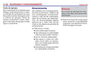 5-10 PILOTAGEM E FUNCIONAMENTO Shadow 750
Corte da ignição
Esta motocicleta foi projetada para
desligar automaticamente o motor
e a bomba de combustível em caso
de queda (o sensor de ângulo corta
o sistema de ignição). Antes de
acionar novamente o motor, desli-
gue o interruptor de ignição e então
ligue-o novamente.
Amaciamento
Os cuidados com o amaciamento,
durante os primeiros 1.000 km de
uso, prolongarão consideravel-
mente a vida útil da motocicleta,
além de aumentar seu desempe-
nho. As recomendações abaixo
aplicam-se a toda vida útil do	
motor e não apenas ao período de
amaciamento.
a)	Não force o motor:
	evite acelerações bruscas;
	não ultrapasse as velocidades
máximas para cada marcha;
	use as marchas adequadas;
	não opere o motor em rota-
ções muito altas ou baixas,
nem com aceleração total em
baixas rotações;
	não pilote por longos períodos
em velocidade constante.
Se o motor for operado em rota-
ções muito altas, será seriamente
danificado.
Atenção
b) Acione os freios de modo suave
para aumentar a durabilidade
e garantir sua eficiên­cia futura.
Evite fre­nagens bruscas.
 