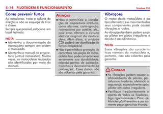 5-14 PILOTAGEM E FUNCIONAMENTO Shadow 750
Como prevenir furtos
Ao estacionar, trave a coluna de
direção e não se esqueça de tirar
a chave.
Sempre que possível, estacione  em
local fechado.
NOTA
	Mantenha a documentação da
motocicleta sempre em ordem
e atualizada.
	Mantenha o manual do proprie­
tário junto à motocicleta. Muitas
vezes, as motocicletas roubadas
são identificadas por meio do
manual.
	Não é permitida a instala-
ção de dispositivos antifurto,
como alarmes, corta-ignição,
ras­trea­do­­res por satélite, etc.,
pois estes alteram o circuito
elétrico original da motoci-
cleta. Além disso, a unidade
CDI poderá ser danificada de 	
forma irreparável.
	Não é permitida a gravação de
caracteres nas peças da moto-
cicleta. Isso pode comprometer
seriamente sua durabilidade,
criando pontos de oxidação,
manchas e descas­ca­mento da
pintura, etc. Esses danos não
são cobertos pela garantia.
Atenção Vibrações
O motor desta motocicleta é do
tipo alternativo e o movimento dos
seus componentes pode causar
vibrações e ruídos.
As vibrações também podem surgir
ao pilotar em pistas irregulares e
devido à aerodinâmica.
NOTA
Essas vibrações são caracterís-
ticas normais da motocicleta e,
portanto, não são cobertas pela
garantia.
	As vibrações podem causar o
afrouxamento de porcas, pa-
rafusos e fixadores, afetando a
segurança, especialmente após
pilotar em pistas irregulares.
	Verifique freqüente­mente o
aperto de todos os fixa­dores.
Siga rigorosamente o Plano de
Manutenção Preventiva e use so­
mente peças genuínas Honda.
Cuidado
!
 