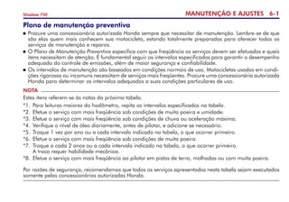 MANUTENÇÃO E AJUSTES 6-
Shadow 750
Plano de manutenção preventiva
	Procure uma concessionária autorizada Honda sempre que necessitar de manutenção. Lembre-se de que
são elas quem mais conhecem sua motocicleta, estando totalmente preparadas para oferecer todos os
serviços de manutenção e reparos.
	O Plano de Manutenção Preventiva especifica com que freqüência os serviços devem ser efetuados e quais
itens necessitam de atenção. É fundamental seguir os intervalos especificados para garantir o desempenho
adequado do controle de emissões, além de maior segurança e confiabilidade.
	Os intervalos de manutenção são baseados em condições normais de uso. Motocicletas usadas em condi-
ções rigorosas ou incomuns necessitam de serviços mais freqüentes. Procure uma concessionária autorizada
Honda para determinar os intervalos adequados a suas condições particulares de uso.
NOTA
Estes itens referem-se às notas da próxima tabela.
*1.	 Para leituras maiores do hodômetro, repita os intervalos especificados na tabela.
*2.	 Efetue o serviço com mais freqüência sob condições de muita poeira e umidade.
*3.	 Efetue o serviço com mais freqüência sob condições de chuva ou aceleração máxima.
*4.	 Verifique o nível de óleo diariamente, antes de pilotar, e adicione se necessário.
*5.	 Troque 1 vez por ano ou a cada intervalo indicado na tabela, o que ocorrer primeiro.
*6. 	Efetue o serviço com mais freqüência sob condições de muita poeira.
*7.	 Troque a cada 2 anos ou a cada intervalo indicado na tabela, o que ocorrer primeiro.  	
A troca requer habilidade mecânica.
*8. 	Efetue o serviço com mais freqüência ao pilotar em pistas de terra, molhadas ou com muita poeira.
Por razões de segurança, recomendamos que todos os serviços apresentados nesta tabela sejam executados
somente pelas concessionárias autorizadas Honda.
 