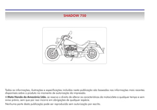 Todas as informações, ilustrações e especificações incluídas nesta publicação são baseadas nas informações mais recentes
disponíveis sobre o produto no momento de autorização da impressão.
A Moto Honda da Amazônia Ltda. se reserva o direito de alterar as características da motocicleta a qualquer tempo e sem
aviso prévio, sem que por isso incorra em obrigações de qualquer espécie.
Nenhuma parte desta publicação pode ser reproduzida sem autorização por escrito.
SHADOW 750
 