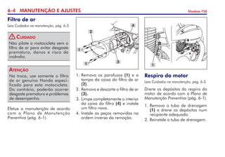6- MANUTENÇÃO E AJUSTES Shadow 750
Filtro de ar
Leia Cuidados na manutenção, pág. 6-3.
Não pilote a motocicleta sem o
filtro de ar para evitar desgaste
prematuro, danos e risco de
incêndio.
Cuidado
Na troca, use somente o filtro
de ar genuíno Honda especi-
ficado para esta motocicleta.
Do contrário, poderão ocorrer
desgaste prematuro e problemas
de desempenho.
Atenção
Efetue a manutenção de acordo
com o Plano de Manutenção
Preventiva (pág. 6-1).
1. 	
Remova os parafusos (1) e a
tampa da caixa do filtro de ar
(2).
2.	Remova e descarte o filtro de ar
(3).
3.	Limpe completamente o interior
da caixa do filtro (4) e instale
um filtro novo.
4.	Instale as peças removidas na
ordem inversa da remoção.
Respiro do motor
Leia Cuidados na manutenção, pág. 6-3.
Drene os depósitos do respiro do
motor de acordo com o Plano de
Manutenção Preventiva (pág. 6-1).
1. 	
Remova o tubo de drenagem
(1) e drene os depósitos num
recipiente adequado.
2. 	
Reinstale o tubo de drenagem.
1
2
4
3
1
1
!
 