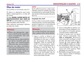 MANUTENÇÃO E AJUSTES 6-
Shadow 750
Óleo do motor
Leia Cuidados na manutenção, pág. 6-3.
O óleo é o elemento que mais
afeta o desempenho e a vida útil
do motor.
O óleo MOBIL SUPER MOTO 4T
MULTIVISCOSO SAE 20W-50
API-SF é o único óleo aprovado e
recomendado pela Honda.
Não adicione quaisquer aditivos  
ao óleo do motor.
NOTA
Se for difícil encontrar o óleo espe-
cificado, entre em contato com uma
concessionária autorizada Honda,
que sempre estará preparada para
servi-lo.
Inspeção do nível
Como o óleo é consumido natural-
mente durante o uso da motocicleta,
sempre inspecione o nível antes de
pilotar e adicione, se necessário.
Se o motor funcionar com pouco
óleo, poderá sofrer sérios danos.
Atenção
2.	 Com a motocicleta na vertical, num
local plano e firme, desligue o mo-
tor e, após 2 a 3 minutos, remova
a tampa/vareta medidora (1).
3.	Limpe a vareta com um pano
seco. Insira-a novamente, mas
não a rosqueie. Remova-a
mais uma vez e verifique o nível
de óleo. Ele deve estar entre as
marcas de nível superior (2) e
inferior (3) gravadas na vareta.
4.	Se necessário, adicione o óleo
recomendado até atingir a
mar­­ca de nível superior. Não
abasteça em excesso.
5.	Reinstale a tampa/vareta medi­­­­
dora. Ligue o motor e verifique
se há vazamentos.
	Óleos não detergentes, vege-
tais ou lubrificantes específicos
para competição não são
recomendados.
	A Honda não se responsabiliza
por danos causados pelo uso
de óleos com especifica­ções
diferentes das recomendadas.
	Nunca use óleos reciclados,
pois suas características, como
viscosidade, lubrificação, etc.,
não são mantidas conforme
especificações originais.
Atenção
1
3
2
1. 	Ligue o motor e deixe-o em
marcha lenta de 3 a 5 minutos.
Certifique-se de que o indica-
dor da pressão do óleo esteja
apagado. Caso se acenda du-
rante o funcionamento, desli-
gue o motor imediatamente e
verifique o nível de óleo. Se o
nível estiver correto, não uti-
lize a motocicleta enquanto o	
sistema de lubrificação não for
examinado por uma concessio­
nária autorizada Honda.
 