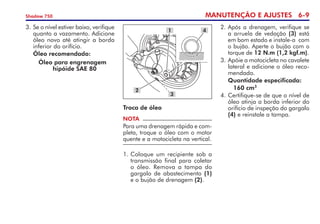 MANUTENÇÃO E AJUSTES 6-
Shadow 750
3. 	
Se o nível estiver baixo, verifique
quanto a vazamento. Adicione
óleo novo até atingir a borda
inferior do orifício.
	 Óleo recomendado:
		 Óleo para engrenagem 	
		 hipóide SAE 80
NOTA
Para uma drenagem rápida e com-
pleta, troque o óleo com o motor
quente e a motocicleta na vertical.
1. 	
Coloque um recipiente sob a
transmissão final para coletar
o óleo. Remova a tampa do
gargalo de abastecimento (1)
e o bujão de drenagem (2).
Troca de óleo
1
2
4
3
2. 	Após a drenagem, verifique se
a arruela de vedação (3) está
em bom estado e instale-a  com
o bujão. Aperte o bujão com o
torque de 12 N.m (1,2 kgf.m).
3. 	
Apóie a motocicleta no cavalete
lateral e adicione o óleo reco-
mendado.
	 Quantidade especificada:
		160 cm3
4. 	
Certifique-se de que o nível de
óleo atinja a borda inferior do
orifício de inspeção do gargalo
(4) e reinstale a tampa.
 