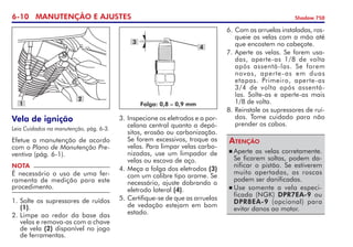 6-10 MANUTENÇÃO E AJUSTES Shadow 750
Vela de ignição
Leia Cuidados na manutenção, pág. 6-3.
Efetue a manutenção de acordo
com o Plano de Manutenção Pre-
ventiva (pág. 6-1).
NOTA
É necessário o uso de uma fer-
ramenta de medição para este
procedimento.
1.	Solte os supressores de ruídos
(1).
2. 	
Limpe ao redor da base das
velas e remova-as com a chave
de vela (2) disponível no jogo
de ferramentas.
Folga: 0,8 – 0,9 mm
3. 	
Inspecione os eletrodos e a por-
celana central quanto a depó-
sitos, erosão ou carbonização.
Se forem excessivos, troque as
velas. Para limpar velas carbo-
nizadas, use um limpador de
velas ou escova de aço.
4. 	
Meça a folga dos eletrodos (3)
com um calibre tipo arame. Se
necessário, ajuste dobrando o
eletrodo lateral (4).
5. 	
Certifique-se de que as arrue­las
de vedação estejam em bom
estado.
1
2
3
4
6. 	
Com as arruelas instaladas, ros­
queie as velas com a mão até
que encostem no cabeçote.  
7. 	Aperte as velas. Se forem usa-
das, aperte-as 1/8 de volta
após assentá-las. Se forem
novas, aperte-as em duas  
etapas. Primeiro, aperte-as	
3/4 de volta após assentá-
las. Solte-as e aperte-as mais	
1/8 de volta.
8. 	
Reinstale os supressores de ruí­
dos. Tome cuidado para não
prender os cabos.
	Aperte as velas corretamente.
Se ficarem soltas, podem da-
nificar o pistão. Se estiverem
muito apertadas, as roscas
podem ser dani­fica­das.
	Use somente a vela especi­
ficada (NGK) DPR7EA-9 ou
DPR8EA-9 (opcional) para
evitar danos ao motor.
Atenção
 