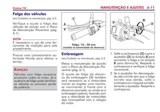 MANUTENÇÃO E AJUSTES 6-11
Shadow 750
Folga das válvulas
Leia Cuidados na manutenção, pág. 6-3.
Verifique e ajuste a folga das
válvulas de acordo com o Plano
de Manutenção Preventiva (pág.
6-1).
Válvulas com folga excessiva
provocam ruídos no motor. Já a
ausência de folga pode danificar
as válvulas ou provocar perda
de potência.
Atenção
NOTA
É necessário o uso de uma fer-
ramenta de medição para este
procedimento.
Procure uma concessionária au-
torizada Honda para efetuar o
serviço.
Embreagem
Leia Cuidados na manutenção, pág. 6-3.
Efetue a manutenção de acordo
com o Plano de Manutenção Pre-
ventiva (pág. 6-1).
O ajuste da folga da alavan-
ca da embreagem (1) também
será necessário se a motocicleta
morrer ao engatar uma marcha,
se movimentar à frente com a
alavanca acionada, ou ainda se a
embreagem patinar, fazendo com
que a velocidade da motocicleta
seja incompatível com a rotação
do motor.
Folga: 10 – 20 mm
(medida na extremidade da alavanca)
1
1. 	
Solte a contraporca (2) e gire o
ajustador (3) na direção A para
aumentar a folga e na direção
B para diminuí-la. Reaperte a
contraporca e verifique a folga
novamente.
2. 	
Se o ajustador for desrosquea­
do até o limite sem que a folga
correta seja obtida, solte a
contra­­porca e rosqueie comple-
tamente o ajustador. Reaperte a
contraporca.
2
3
B
A
 