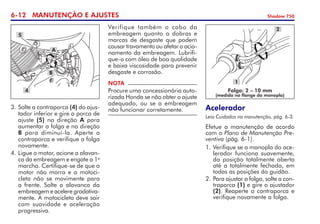 6-12 MANUTENÇÃO E AJUSTES Shadow 750
3. 	
Solte a contraporca (4) do ajus­
tador inferior e gire a porca de
ajuste (5) na direção A para	
aumentar a folga e na direção
B para diminuí-la. Aperte a
contraporca e verifique a folga
novamente.
4. 	
Ligue o motor, acione a alavan-
ca da embreagem e engate a 1a
marcha. Certifique-se de que o
motor não morra e a motoci-
cleta não se movimente para
a frente. Solte a alavan­ca da
embreagem e acelere gra­dati­va­
mente. A motocicleta deve sair
com suavidade e aceleração
progressiva.
NOTA
Procure uma concessionária auto-
rizada Honda se não obter o ajuste
adequado, ou se a embrea­gem
não funcionar corretamente.
Verifique também o cabo da
embreagem quanto a dobras e
marcas de desgaste que podem
causar travamento ou afetar o acio­
na­mento da embreagem. Lubrifi-
que-o com óleo de boa qualidade
e baixa viscosidade para prevenir
desgaste e corrosão.
4
5
A
B
Acelerador
Leia Cuidados na manutenção, pág. 6-3.
Efetue a manutenção de acordo
com o Plano de Manutenção Pre-
ventiva (pág. 6-1).
1. 	
Verifique se a manopla do ace-
lerador funciona suavemente,
da posição totalmente aberta
até a totalmente fechada, em
todas as posições do guidão.
2.	Para ajustar a folga, solte a con-
traporca (1) e gire o ajus­tador
(2). Reaperte a contra­porca e
verifique novamente a folga.
Folga: 2 – 10 mm
(medida no flange da manopla)
1
2
 