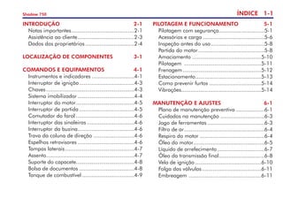 ÍNDICE 1-
Shadow 750
INTRODUÇÃO	 2-1
	 Notas importantes.
........................................2-1
	 Assistência ao cliente.
....................................2-3
	 Dados dos proprietários................................2-4
Localização dE componentes	 3-1
COMANDOS E EQUIPAMENTOS	 4-1
	 Instrumentos e indicadores............................4-1
	 Interruptor de ignição.
...................................4-3
	 Chaves.........................................................4-3
	 Sistema imobilizador.....................................4-4
	 Interruptor do motor.
.....................................4-5
	 Interruptor de partida....................................4-5
	 Comutador do farol......................................4-6
	 Interruptor das sinaleiras...............................4-6
	 Interruptor da buzina.
....................................4-6
	 Trava da coluna de direção...........................4-6
	 Espelhos retrovisores.....................................4-6
	 Tampas laterais.............................................4-7
	 Assento.
........................................................4-7
	 Suporte do capacete.
.....................................4-8
	 Bolsa de documentos....................................4-8
	 Tanque de combustível..................................4-9
pilotagem e funcionamento	 5-1
	 Pilotagem com segurança.
.............................5-1
	 Acessórios e carga........................................5-6
	 Inspeção antes do uso...................................5-8
	 Partida do motor...........................................5-8
	 Amaciamento.............................................5-10
	 Pilotagem ..................................................5-11
	 Frenagem...................................................5-12
	 Estacionamento.
..........................................5-13
	 Como prevenir furtos..................................5-14
	 Vibrações...................................................5-14
MANUTENÇÃO E AJUSTES	 6-1
	 Plano de manutenção preventiva...................6-1
	 Cuidados na manutenção.............................6-3
	 Jogo de ferramentas.....................................6-3
	 Filtro de ar.
...................................................6-4
	 Respiro do motor..........................................6-4
	 Óleo do motor.
.............................................6-5
	 Líquido de arrefecimento...............................6-7
	 Óleo da transmissão final.
.............................6-8
	 Vela de ignição...........................................6-10
	 Folga das válvulas.
......................................6-11
	 Embreagem ...............................................6-11
 