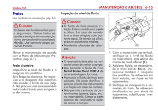 MANUTENÇÃO E AJUSTES 6-15
Shadow 750
Freio dianteiro
Inspecione o nível de fluido e o
desgaste das pastilhas.
Se a folga da alavanca  for exces­
siva e o desgaste das pastilhas	
não exceder o limite de uso (pág.
6-16), procure uma concessionária
autorizada Honda para sangrar o
ar do sistema.
Freios
Leia Cuidados na manutenção, pág. 6-3.
Os freios são fundamentais para
a segurança. Efetue todos os 	
ajustes e serviços de manutenção
numa concessionária autorizada
Honda. Use somente peças ge-
nuínas Honda.
Cuidado
Efetue a manutenção de acordo
com o Plano de Manutenção Pre-
ventiva (pág. 6-1).
Inspeção do nível de fluido
	O reservatório deve estar na hori­­
zontal antes de retirar a tampa.
	Use somente o fluido de freio
Mobil Brake Fluid DOT 4 de
uma embalagem lacrada.
	Manuseie o fluido de freio com
cuidado. Ele pode danificar a
pintura, a lente dos instrumentos
e a fiação em caso de contato.
	Não permita a entrada de con­
taminantes (poeira, água, etc.)
no reservatório. Limpe a parte
externa do reservatório antes
de retirar a tampa.
Atenção
	O fluido de freio provoca irri­
tação. Evite o contato com a pele
e olhos. Em caso de contato,
lave a área atingida com bas-
tante água. Se atingir os olhos,
procure assistência médica.
	Mantenha afastado de crian-
ças.
Cuidado
1.	Com a motocicleta na vertical,
verifique se o nível de fluido
no reservatório está acima da
marca de nível inferior (1).
2. 	
Adicione fluido, se necessário.
Se o nível estiver baixo, ins-
pecione também o desgaste
das pastilhas. Se estiverem em
bom estado, verifique se há
vazamentos.
3.	Verifique as mangueiras e co-
nexões do freio. Se estiverem
danificadas ou com sinais de
vazamento, substitua-as ime-
diatamente.
1
!
!
 
