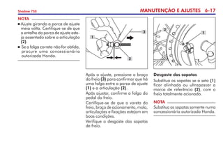 MANUTENÇÃO E AJUSTES 6-17
Shadow 750
NOTA
	Ajuste girando a porca de ajuste
meia volta. Certifique-se de que
o entalhe da porca de ajuste este-
ja assentado sobre a articulação
(2).
	Se a folga correta não for obtida,
procure uma concessionária
autorizada Honda.
Após o ajuste, pressione o braço
do freio (3) para confirmar que há
uma folga entre a porca de ajuste
(1) e a articulação (2).
Após ajustar, confirme a folga do
pedal do freio.
Certifique-se de que a vareta do
freio, braço de acionamento, mola,
articulações e fixações estejam em
boas condições.
Verifique o desgaste das sapatas
de freio.
3
2
1
Desgaste das sapatas
Substitua as sapatas se a seta (1)
ficar alinhada ou ultrapassar a
marca de referência (2), com o
freio totalmente acionado.
NOTA
Substitua as sapatas somente numa
concessionária autorizada Honda.
2
1
 