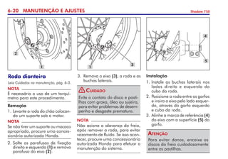 6-20 MANUTENÇÃO E AJUSTES Shadow 750
Roda dianteira
Leia Cuidados na manutenção, pág. 6-3.
NOTA
É necessário o uso de um torquí­
metro para este procedimento.
Remoção
1. 	
Levante a roda do chão colocan-
do um suporte sob o motor.
NOTA
Se não tiver um suporte ou maca­co
apropriado, procure uma conces-
sionária autorizada Honda.
1
2
3.	 Remova o eixo (3), a roda e as
buchas laterais.
NOTA
Não acione a alavanca do freio,
após remover a roda, para evitar
vazamento de fluido. Se isso acon-
tecer, procure uma concessionária
autorizada Honda para efe­tuar a
manutenção do sistema.
Evite o contato do disco e pasti-
lhas com graxa, óleo ou sujeira,
para evitar problemas de desem-
penho e desgaste prematuro.
Cuidado
3
1
Instalação
1. 	
Instale as buchas laterais nos
lados direito e esquerdo do
cubo da roda.
2. 	
Posicione a roda entre os garfos
e insira o eixo pelo lado esquer-
do, através do garfo esquerdo
e cubo da roda.
3.	Alinhe a marca de referência (4)
do eixo com a superfície (5) do
garfo.
Para evitar danos, encaixe os
discos do freio cuidadosamente
entre as pastilhas.
Atenção
4
5
2.	Solte os parafusos de fixação
direito e esquerdo (1) e remova
parafuso do eixo (2).
!
 