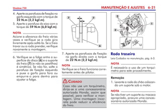 MANUTENÇÃO E AJUSTES 6-21
Shadow 750
NOTA
Acione a alavanca do freio várias
vezes e verifique se a roda gira
livremente após soltá-la. Se o freio
travar ou a roda prender, verifique
novamente a montagem.
4. 	
Aperteosparafusosdefixa­çãono
garfo esquerdo com o torque de	
22 N.m (2,2 kgf.m).
5. 	Aperte o parafuso do eixo com o
torque de 59 N.m (6,0 kgf.m).
6.	Verifique se a folga entre a su-
perfície do disco (6) e o suporte
do freio (7) (e não as pastilhas)
é simétrica. Se não for, solte o
parafuso de fixação esquerdo
e puxe o garfo para fora ou
empurre-o para dentro para
ajustar a folga.
7
6
7
NOTA
Verifique se o freio funciona corre-
tamente antes de pilotar.
Caso não use um torquímetro,
dirija-se a uma concessionária
autorizada Honda, assim que
possível, para verificar a mon-
tagem. Uma montagem incor-
reta pode reduzir a eficiência
do freio.
Cuidado
Roda traseira
Leia Cuidados na manutenção, pág. 6-3.
NOTA
É necessário o uso de um torquí­
metro para este procedimento.
Remoção
1. 	
Levante a roda do chão colocan-
do um suporte sob o motor.
NOTA
Se não tiver um suporte ou macaco
apropriado, procure uma conces-
sionária autorizada Honda.
3
2
1
7.	Aperte os parafusos de fixação
no garfo direito com o torque
de 22 N.m (2,2 kgf.m).
!
 