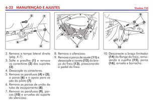 6-22 MANUTENÇÃO E AJUSTES Shadow 750
2.	Remova a tampa lateral direita
(pág. 4-7).
3.	Solte a presilha (1) e remova
os conectores (2) dos suportes
(3).
4.	Desacople os conectores.
5.	Remova os parafusos (4) e (5),
a porca (6) e o apoio para os
pés do piloto (7).
6.	Remova as porcas de união do
tubo de escapamento (8).
7.	Remova os parafusos (9), por-
cas (10) e arruelas do suporte
do silencioso.
5
6
4
7
8
9
10
8.	Remova o silencioso.
9. 	
Remova a porca de ajuste (11) e
desacople a vareta (12) do bra-
ço do freio (13), pressionando
o pedal do freio.
10.	Desconecte o braço limitador
(14) do flange do freio, remo-
vendo a cupilha (15), porca
(16), arruela e borracha.
 