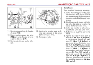 MANUTENÇÃO E AJUSTES 6-23
Shadow 750
11.	Remova o parafuso de fixação
do eixo (17).
12.	Fixe a extremidade do eixo
(18) com uma chave e remova
a porca do eixo (19).
13.	Remova o eixo e a bucha late-
ral.
12
13
11
16
14
15
17
18
19
14.	Movimente a roda para a di-
reita para separá-la da caixa
da transmissão final.
15.	Remova a roda.
Instalação
Siga a ordem inversa da remoção.
1. 	
Antes da instalação, verifique se
os estriados do cubo da roda e
da engrenagem da transmissão
traseira estão lubrificados com
graxa.
2.	Certifique-se de que o estriado
do cubo da roda se encaixa na
caixa da transmissão final.
3.	Antes de instalar o silencioso,
substitua a junta por uma nova.
4.	Substitua a cupilha por uma
nova.
5.	Aperte a porca do eixo com o
torque de 88 N.m (9,0 kgf.m),
o parafuso de fixação do eixo
com 27 N.m (2,8 kgf.m), a
porca do braço limitador com
22 N.m (2,2 kgf.m), a porca de
união do tubo de escapamento
com 25 N.m (2,5 kgf.m), o
parafuso do suporte do silen­cio­
so com 34 N.m (3,4 kgf.m), a
porca do suporte do silencioso
com 44 N.m (4,5 kgf.m) e a
porca e parafusos do suporte	
do pedal de apoio com 39 N.m
(4,0 kgf.m).
 