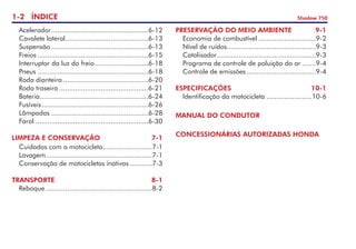 1- ÍNDICE Shadow 750
PRESERVAÇÃO DO MEIO AMBIENTE	 9-1
	 Economia de combustível..............................9-2
	 Nível de ruídos.
.............................................9-3
	 Catalisador.
..................................................9-3
	 Programa de controle de poluição do ar........9-4
	 Controle de emissões....................................9-4
ESPECIFICAÇÕES	 10-1
	 Identificação da motocicleta........................10-6
MANUAL DO CONDUTOR
CONCESSIONÁRIAS AUTORIZADAS HONDA
	 Acelerador.
.................................................6-12
	 Cavalete lateral.
..........................................6-13
	 Suspensão..................................................6-13
	 Freios.........................................................6-15
	 Interruptor da luz do freio.
...........................6-18
	 Pneus.........................................................6-18
	 Roda dianteira............................................6-20
	 Roda traseira..............................................6-21
	 Bateria.
.......................................................6-24
	 Fusíveis.
......................................................6-26
	 Lâmpadas..................................................6-28
	 Farol	.........................................................6-30
LIMPEZA E CONSERVAÇÃO	 7-1
	 Cuidados com a motocicleta.
.........................7-1
	 Lavagem......................................................7-1
	 Conservação de motocicletas inativas............7-3
TRANSPORTE	 8-1
	 Reboque.......................................................8-2
 