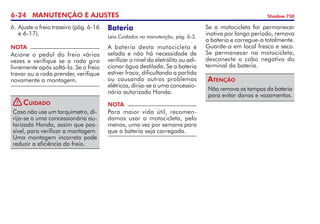 6-24 MANUTENÇÃO E AJUSTES Shadow 750
NOTA
Acione o pedal do freio várias
vezes e verifique se a roda gira
livremente após soltá-lo. Se o freio
travar ou a roda prender, verifique
novamente a montagem.
Caso não use um torquímetro, di-
rija-se a uma concessionária au-
torizada Honda, assim que pos-
sível, para verificar a montagem.
Uma montagem incorreta pode
reduzir a eficiência do freio.
Cuidado
6.	Ajuste o freio traseiro (pág. 6-16
e 6-17).
Bateria
Leia Cuidados na manutenção, pág. 6-3.
A bateria desta motocicleta é
selada e não há necessidade de
verificar o nível do eletrólito ou adi-
cionar água destilada. Se a bateria
estiver fraca, dificultando a partida
ou causando outros problemas
elétricos, dirija-se a uma concessio­
nária autorizada Honda.
NOTA
Para maior vida útil, recomen-
damos usar a motocicleta, pelo
menos, uma vez por semana para
que a bateria seja carregada.
Se a motocicleta for permanecer
inativa por longo período, remova
a bateria e carregue-a totalmente.
Guarde-a em local fresco e seco.
Se permanecer na motocicleta,
desconecte o cabo negativo do
terminal da bateria.
Não remova as tampas da bateria
para evitar danos e vazamentos.
Atenção
!
 