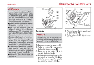 MANUTENÇÃO E AJUSTES 6-25
Shadow 750
Remoção
Para evitar um curto-circuito,
desligue o interruptor de ignição
antes de remover a bateria.
Atenção
1.	Remova o assento (pág. 4-7).
2.	Solte a cinta (1) e remova a
bolsa de documentos (2).
3.	Remova o parafuso (3) e a
tampa da bateria (4).
4. 	
Desconecte primeiro o cabo
do terminal negativo (–) (5) da
bateria e, em seguida, o cabo
do terminal positivo (+) (6).
1
2
3
4
	A bateria contém ácido sulfúrico.
O contato com a pele ou olhos
é altamente prejudicial e pode
causar sérias queimaduras. Use
roupas protetoras e pro­teção
facial durante o manuseio.
	Em caso de contato com a pele,
lave com bastante água.
	Em caso de contato com os
olhos, lave com água durante,
pelo menos, 15 minutos e pro-
cure assistência médica imedia-
tamente.
	Em caso de ingestão, tome bas-
tante água ou leite. Em seguida,
beba leite de magnésia, ovos
batidos ou óleo vegetal. Procure
um médico imediatamente.
	A bateria é explosiva. Mante-
nha faíscas, chamas e cigarros
afastados. Mantenha o local de
carga da bateria ventilado.
	Mantenha fora do alcance de
­
crianças.
Cuidado 6 7
8
5
5. 	
Abra a tampa do compartimen-
to da bateria (7).
6.	Retire a bateria (8) do compar-
timento.
!
 