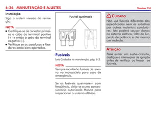 6-26 MANUTENÇÃO E AJUSTES Shadow 750
Instalação
Siga a ordem inversa da remo-
ção.
NOTA
	Certifique-se de conectar primei-
ro o cabo do terminal positivo
(+) e então o cabo do terminal
negativo (–).
	Verifique se os parafusos e fixa-
dores estão bem apertados.
Fusíveis
Leia Cuidados na manutenção, pág. 6-3.
Se os fusíveis queimarem com
freqüência, dirija-se a uma conces-
sionária autorizada Honda para
inspecionar o sistema elétrico.
NOTA
Sempre mantenha fusíveis de reser­
va na motocicleta para caso de
emergência.
Fusível queimado
Não use fusíveis diferentes dos
especificados nem os substitua
por outros materiais conduto-
res. Isto poderá causar danos
ao sistema elétrico, falta de luz,
perda de po­tência e até mesmo
um incêndio.
Cuidado
Para evitar um curto-circuito,
desligue o interruptor de ignição
antes de verificar ou trocar  os
fusíveis.
Atenção
!
 