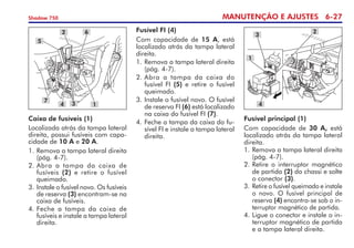 MANUTENÇÃO E AJUSTES 6-27
Shadow 750
Caixa de fusíveis (1)
Localizada atrás da tampa lateral
direita, possui fusíveis com capa-
cidade de 10 A e 20 A.
1.	Remova a tampa lateral direita
(pág. 4-7).
2. 	
Abra a tampa da caixa de
fusíveis (2) e retire o fusível
queimado.
3. 	
Instale o fusível novo. Os fu­síveis
de reserva (3) encontram-se na
caixa de fusíveis.
4. 	
Feche a tampa da caixa de
fusíveis e instale a tampa lateral
direita.
5
2 6
7
4 3 1
Fusível FI (4)
Com capacidade de 15 A, está
localizado atrás da tampa lateral
direita.
1.	Remova a tampa lateral direita
(pág. 4-7).
2.	Abra a tampa da caixa do
fusível FI (5) e retire o fusível
queimado.
3.	Instale o fusível novo. O fusível
de reserva FI (6) está localizado
na caixa do fusível FI (7).
4.	Feche a tampa da caixa do fu-
sível FI e instale a tampa lateral
direita.
Fusível principal (1)
Com capacidade de 30 A, está
localizado atrás da tampa lateral
direita.
1.	Remova a tampa lateral direita
(pág. 4-7).
2.	Retire o interruptor magnético
de partida (2) do chassi e solte
o conector (3).
3. 	Retire o fusível queimado e instale
o novo. O fusível principal de
re­serva (4) encontra-se sob o in-
terruptor magnético de partida.
4. 	
Ligue o conector e instale o in-
terruptor magnético de partida
e a tampa lateral direita.
3
2
4
1
 