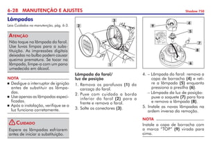6-28 MANUTENÇÃO E AJUSTES Shadow 750
Lâmpadas
Leia Cuidados na manutenção, pág. 6-3.
Não toque na lâmpada do farol.
Use luvas limpas para a subs-
tituição. As impressões digitais
deixadas no bulbo podem causar
queima prematura. Se tocar na
lâmpada, limpe-a com um pano
umedecido em álcool.
Atenção
NOTA
	Desligue o interruptor de ignição
antes de substituir as lâmpa-
das.
	Use apenas as lâmpadas espe­ci­
ficadas.
	Após a instalação, verifique se a
luz funciona corretamente.
Espere as lâmpadas esfriarem
antes de iniciar a substituição.
Cuidado
4.	– Lâmpada do farol: remova a	
	 capa de borracha (4) e reti­-	
	 re a lâmpada (5) enquanto	
	 pressiona a presilha (6).
	 – Lâmpada da luz de posição: 	
	 puxe o soquete (7) para fora	
	 e remova a lâmpada (8).
5. Instale as novas lâmpadas na
ordem inversa da remoção.
NOTA
Instale a capa de borracha com
a marca “TOP” (9) virada para
cima.
9
8
4
5
7
6
Lâmpada do farol/
luz de posição
1. 	
Remova os parafusos (1) da
carcaça do farol.
2. 	
Puxe com cuidado a borda	
inferior do farol (2) para a	
frente e remova o farol.
3.	Solte os conectores (3).
3
2
1
!
 