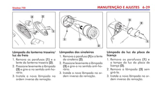 MANUTENÇÃO E AJUSTES 6-29
Shadow 750
Lâmpada da lanterna traseira/
luz do freio
1. 	
Remova os parafusos (1) e a
lente da lanterna traseira (2).
2. 	
Pressione levemente a lâmpada
(3) e gire-a no sentido anti-ho-
rário.
3. 	
Instale a nova lâmpada na	
ordem inversa da remoção.
3 2
1
Lâmpada da luz da placa de
licença
1. 	
Remova os parafusos (1) e
a tampa da luz da placa de
licença (2).
2. 	
Remova a lâmpada (3) sem
girá-la.
3. Instale a nova lâmpada na or-
dem inversa da remoção.
2
1
3
Lâmpadas das sinaleiras
1. 	
Remova o parafuso (1) e a lente
da sinaleira (2).
2. 	
Pressione levemente a lâmpada
(3) e gire-a no sentido anti-ho-
rário.
3. Instale a nova lâmpada na or-
dem inversa da remoção.
1 3
2
 