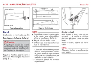 6-30 MANUTENÇÃO E AJUSTES Shadow 750
Farol
Leia Cuidados na manutenção, pág. 6-3.
Regulagem do facho do farol
Regule o farol de acordo com o
Plano de Manutenção Preventiva
(pág. 6-1).
A regulagem correta do farol é
fundamental para a segurança.
Sempre a verifique antes de pilo-
tar e ajuste, se necessário.
Cuidado
NOTA
	Considere o peso do passageiro
e da carga, pois estes podem
afetar a regulagem do farol.
	Regule o farol na luz baixa.
	O facho do farol deve alcançar
100 m no máximo.
Ajuste vertical
Para ajustar o farol, solte os pa-
rafusos (1) e mova a carcaça	
do farol (2) para cima ou para	
baixo.
Após o ajuste, aperte os para-
fusos.
NOTA
Obedeça às leis e regulamenta-
ções locais.
1.	Coloque a motocicleta na posição
vertical, sem apoiá-la no cavale-
te, com o centro da roda dianteira
a 10 m de uma parede plana, de
preferência não reflexiva.
2.	Calibre os pneus na pressão
especificada.
2
1
Figura ilustrativa
10 m
menos de 20 cm
menos de 10 cm
Figuras ilustrativas
100 m
y = máximo 1,2 m
x  y/5
10 m
Y
X
!
 