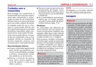 LIMPEZA E CONSERVAÇÃO 7-
Shadow 750
NOTA
O desgaste e a corrosão naturais
não são cobertos pela garantia.
Cuidados com a
motocicleta
Para proteger seu investimento, é
fundamental que você seja respon­
sável pela manutenção e conser­
vação corretas de sua motocicleta.
Sempre reserve um pouco de tempo
para isso antes e depois de pilotar.
A inspeção antes do uso e a lim­
peza e conservação diárias são
tão importantes quanto as revisões
periódicas executadas pelas con­
cessionárias autorizadas Honda.
Você mesmo pode efetuar a limpe­
za de sua motocicleta, mas se tiver
qualquer dúvida ou necessitar de
serviços especiais, procure uma
concessionária autorizada Honda.
Recomendações básicas
	Limpe a motocicleta regularmente
para manter sua aparência, au­
mentar a durabilidade e prote­ger
a pintura, componentes croma­
dos, plásticos ou de borracha.
 	Elimine o acúmulo de poeira,
terra, barro, areia e pedras. O
atrito de pedras e areia pode
afetar a pintura. 	
	Remova materiais estranhos dos
componentes de fricção, como
tambo­res e discos de freio, para
não prejudicar sua durabilidade
e eficiência.
 	Se a motocicleta for permanecer
inativa por um longo período,
consulte Conservação de Moto-
cicletas Inativas (pág. 7-3).
Oxidação
As motocicletas são diferentes de
outros veículos, pois seu chassi e di­
versos componentes metálicos são
expostos. Além disso, todo material
metálico pode sofrer oxidação pelo
simples contato com o oxigênio.
Este processo, também conhecido
como ferrugem, pode ser acelerado
devido à conservação inadequada
e contato constante com água e
substâncias salinas. Para controlar
os efeitos da oxida­ção, lave a mo­
tocicleta freqüen­te­m­ente.
Lave a motocicleta com água fria
logo após pilotar em regiões lito­
râneas, em caso de contato com
água de chuva, ou após atraves­
sar riachos ou alagamentos.
Atenção
Lavagem
	Não use equipamentos de alta
pressão. O jato direto e a alta
tempe­ratura podem dani­ficar
os componentes da moto­
cicleta, desprender faixas e
adesivos, remover a graxa dos
rolamentos da coluna de dire­
ção e da suspensão traseira,
além de danificar a pintura.
	Nunca lave a motocicleta expos­
ta ao sol e com o motor quente.
	Não aplique produtos alcalinos
ou ácidos, altamente prejudi­
ciais às peças zincadas e de
alumínio.
	Nunca use solventes ou produ­
tos abrasivos e detergentes para
evitar danos às peças metálicas,
plásticas e de borracha, danos
à pintura, perda de brilho e
descoloração, e oxidação.
Atenção
 