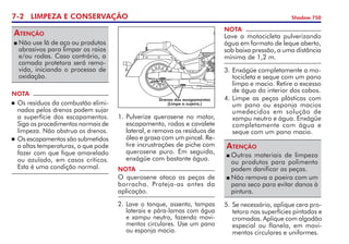 7- LIMPEZA E CONSERVAÇÃO Shadow 750
	Não use lã de aço ou produtos
abrasivos para limpar os raios
e/ou rodas. Caso contrário, a
camada protetora será remo­
vida, ini­ciando o processo de
oxidação.
Atenção
NOTA
	Os resíduos da combustão elimi­
nados pelos drenos podem sujar
a superfície dos escapamentos.
Siga os procedimentos normais de
limpeza. Não obstrua os drenos.
	Os escapamentos são submetidos
a altas temperaturas, o que pode
fazer com que fique amarelado
ou azulado, em casos críticos.
Esta é uma condição normal.
1. 	
Pulverize querosene no motor,
escapamento, rodas e cavalete
lateral, e remova os resíduos de
óleo e graxa com um pincel. Re­
tire incrus­trações de piche com
querosene puro. Em seguida,
enxágüe com bastante água.
Drenos dos escapamentos
(Limpe a sujeira.)
NOTA
O querosene ataca as peças de
borracha. Proteja-as antes da
aplicação.
NOTA
Lave a motocicleta pulverizando
água em formato de leque aberto,
sob baixa pressão, a uma distância
mínima de 1,2 m.
2. 	Lave o tanque, as­sento, tampas
laterais e pára-lamas com água
e xampu neutro, fazendo movi­
mentos circulares. Use um pano
ou esponja macia.
3. 	
Enxágüe completamente a mo­
tocicleta e seque com um pano
limpo e macio. Retire o excesso
de água do interior dos cabos.
4. 	
Limpe as peças plásticas com
um pano ou esponja macios
umedecidos em solução de
xampu neutro e água. Enxágüe
completamente com água e
seque com um pano macio.
	Outros materiais de limpeza
ou produtos para polimento
podem danificar as peças.
	Não remova a poeira com um
pano seco para evitar danos à
pintura.
Atenção
5. 	
Se necessário, aplique cera pro­
tetora nas superfícies pintadas e
cromadas. Aplique com algodão
especial ou flanela, em movi­
mentos circulares e uniformes.
 