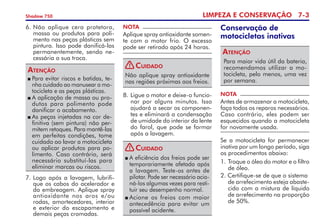 LIMPEZA E CONSERVAÇÃO 7-
Shadow 750
7. 	
Logo após a lavagem, lubrifi­
que os cabos do acelerador e
da em­brea­gem. Aplique spray
antio­xidante nos aros e/ou
rodas, amortecedores, interior
e exterior do escapamento e
demais peças cromadas.
NOTA
Aplique spray antioxidante somen­
te com o motor frio. O excesso
pode ser retirado após 24 horas.
8. 	
Ligue o motor e deixe-o fun­cio­
nar por alguns minutos. Isso
ajudará a secar os componen­
tes e eliminará a conden­sação
de umidade do interior da lente
do farol, que pode se formar
após a lavagem.
6.	Não aplique cera protetora,
massa ou produtos para poli­
mento nas peças plásticas sem
pintura. Isso pode danificá-las
permanentemente, sendo ne­
cessária a sua troca.
	Para evitar riscos e batidas, te­
nha cuidado ao manusear a mo­­
tocicleta e as peças plásticas.
	A aplicação de massa ou pro­
dutos para polimento pode
danificar o acabamento.
	As peças injetadas na cor de­
finitiva (sem pintura) não per­
mitem retoques. Para mantê-las
em perfeitas condições, tome
cuidado ao lavar a motocicleta
ou aplicar produtos para po­
limento. Caso contrário, será
necessário substituí-las para
eliminar marcas ou riscos.
Atenção
Não aplique spray antioxidante
nas regiões próximas aos freios.
Cuidado
	A eficiência dos freios pode ser
temporariamente afetada após
a lavagem. Teste-os antes de
pilotar. Pode ser necessário acio­
ná-los algumas vezes para resti­
tuir seu desempenho normal.
	Acione os freios com maior
antecedência para evitar um
possível acidente.
Cuidado
Para maior vida útil da bateria,
recomendamos utilizar a mo­
tocicleta, pelo menos, uma vez
por semana.
Atenção
Conservação de
motocicletas inativas
NOTA
Antes de armazenar a motocicleta,
faça todos os reparos necessários.
Caso contrário, eles podem ser
esquecidos quando a motocicleta
for novamente usada.
Se a motocicleta for permanecer
inativa por um longo período, siga
os procedimentos abaixo:
1. 	
Troque o óleo do motor e o filtro
de óleo.
2. Certifique-se de que o sistema	
de arrefecimento esteja abaste­
cido com a mistura de líquido
de arrefecimento na proporção
de 50%.
!
!
 