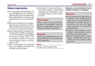 INTRODUÇÃO 2-
Shadow 750
Notas importantes
	As ilustrações apresentadas no
manual destinam-se a facilitar a
identificação dos componentes.
Elas podem diferir um pouco dos
componentes de sua motocicle-
ta.
	Este manual deve ser considera-
do parte permanente da motoci-
cleta, devendo permanecer com
a mesma em caso de revenda.
 	Esta motocicleta foi projetada pa­
ra transportar piloto e passagei-
ro. Nunca exceda a capa­cidade
máxima de carga (pág. 5-7)	
e verifique sempre a pressão	
recomendada para os pneus
(pág. 6-18).
 	Esta motocicleta foi projetada
para ser pilotada somente em
estradas pavimentadas.
Indica, além da possibilidade
de dano à motocicleta, risco ao
piloto e ao passageiro se as ins-
truções não forem seguidas.
Cuidado
Indica a possibilidade de dano à
motocicleta se as instruções não
forem seguidas.
Atenção
NOTA
Fornece informações úteis.
	Ao longo do manual você encon-
trará informações importantes
colocadas em destaque, como
mostrado abaixo. Leia-as aten-
tamente.
Limpeza, conservação de moto-
cicletas inativas e oxidação
	Os procedimentos descritos no
capítulo 7 são fundamentais
para manter a motocicleta em
perfeitas condições de uso e
aumentar sua vida útil. Siga
rigorosamente as instruções
apresentadas.
	Materiais de limpeza e cui-
dados inadequados podem
danificar sua motocicleta.
	Danos causados pela conser-
vação inadequada da moto-
cicleta não são cobertos pela
garantia.
Atenção
!
 