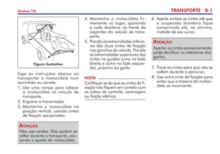 TRANSPORTE 8-
Shadow 750
Siga as instruções abaixo ao
transportar a motocicleta num
caminhão ou carreta.
1.	Use uma rampa para colocar
a motocicleta no veículo de
transporte.
2.	Engrene a transmissão.
3.	Mantenha a motocicleta na
posição vertical, usando cintas
de fixação apropriadas.
Não use cordas. Elas podem se
soltar durante o transporte, cau­
sando a queda da motocicleta.
Atenção
4. 	
Mantenha a motocicleta fir­
memente no lugar, apoiando
a roda dianteira na frente da
caçamba do veículo de trans­
porte.
5. 	
Prenda as extremidades infe­rio­
res das duas cintas de fixação
nos ganchos do veículo. Prenda
as extremidades superiores das
cintas no guidão (uma no lado
direito e outra no lado esquer­
do), próximo ao garfo.
NOTA
Certifique-se de que as cintas de fi­
xação não fiquem em contato com
os cabos de controle, care­nagem
ou fiação elétrica.
6. 	
Aperte ambas as cintas até que
a suspensão dianteira fique
comprimida até, no mínimo,
metade de seu curso.
Apertar as cintas excessivamente
pode danificar os retentores dos
garfos.
Atenção
7.	Trave as cintas para que não se
soltem durante o percurso.
8. 	
Use outra cinta de fixação para
evitar que a traseira da motoci­
cleta se movimente.
Figura ilustrativa
 