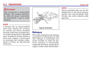 8- TRANSPORTE Shadow 750
Reboque
Não utilize dispositivos de reboque
que apóiam a roda traseira no solo
nem reboque a motocicleta com
corda cambão ou cabo de aço.
Caso contrário, a transmissão,
suspensão dianteira, coluna de di­
reção e chassi serão danificados.
NOTA
Danos causados pelo uso de tais
dispositivos ou de outros equipa­
mentos não recomendados pela
Honda não serão cobertos pela
garantia.
Figura ilustrativa
Não transporte a motocicleta
deitada. Isso poderá danificá-
la, além de causar vazamento
de com­bustível, o que é muito
perigoso.
Cuidado
NOTA
A Honda não se responsabiliza
pelo frete, estadia do condutor
ou veículo, por danos causados
durante improvisos emergenciais,
nem pelo transporte da motocicleta
para assistência técnica devido à
pane que impeça a locomoção
ou execução das revisões estipu­
ladas no Plano de Manutenção
Preventiva.
!
 