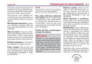 PRESERVAÇÃO DO MEIO AMBIENTE 9-
Shadow 750
A Honda, sempre empenhada em
melhorar o futuro do planeta, gos-
taria de compartilhar este compro-
misso com você, nosso clien­te.
Para garantir uma relação har-
moniosa entre sua motocicleta e o
meio ambiente, observe os pontos
abaixo:
Manutenção preventiva: preser-
va e valoriza o produto, além de
trazer grandes benefícios ao meio
ambiente.
Óleo do motor: troque nos inter-
valos especificados neste manual.
Encaminhe o óleo usado para
postos de troca ou concessio­nária
autorizada Honda mais próxima.
Produtos perigosos: não devem
ser jogados em esgoto comum.
Pneus usados: leve-os até uma
concessionária autorizada Honda
para reci­cla­gem em atendimento
à Resolução CONAMA no
258,
de 26/08/99.
Baterias usadas: devem ser le-
vadas a uma concessionária au-
torizada Honda para destina-
ção adequada em atendimento à
Resolução CONAMA no
257, de
30/06/99.
Peças plásticas e metálicas:
leve-as até uma concessionária
autorizada Honda para recicla­gem
para evitar o acúmulo de lixo nas
grandes cidades.
Modificações: evite modificações,
tais como substituição do escapa-
mento e regulagens do sistema
de alimentação, diferentes das
espe­cifi­cadas para este modelo,
ou qualquer outra modificação
que vise alterar o desempenho do
motor. Além de infringir o Novo
Código Nacional de Trânsito, elas
contribuem para o aumento da
poluição sonora e do ar.
Seguindo estas recomendações,
você estará ajudando a preservar a
natureza, em benefício de todos.
Devido a suas características
ácidas, essas substâncias podem
danificar a pintura da motoci-
cleta, além de representar sério
risco de contaminação do solo
e da água, quando derrama-
das. Manuseie-as com muito
cuidado.
Cuidado
Fios, cabos elétricos e cabos de
aço usados: não os reutilize após
a substituição. Eles representam
um perigo em potencial para o
motociclista. Leve-os até uma
concessionária autorizada Honda
para reciclagem.
Fluidos de freio e embreagem,
solução da bateria:
NOTA
Não queime, enterre ou guarde os
pneus em áreas descobertas.
!
 